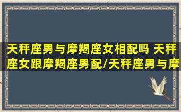 天秤座男与摩羯座女相配吗 天秤座女跟摩羯座男配/天秤座男与摩羯座女相配吗 天秤座女跟摩羯座男配-我的网站